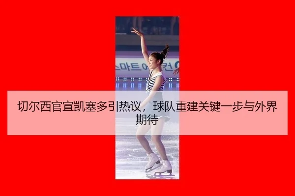 切尔西官宣凯塞多引热议，球队重建关键一步与外界期待